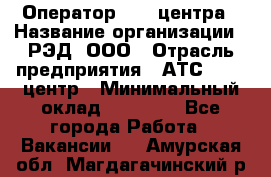 Оператор Call-центра › Название организации ­ РЭД, ООО › Отрасль предприятия ­ АТС, call-центр › Минимальный оклад ­ 45 000 - Все города Работа » Вакансии   . Амурская обл.,Магдагачинский р-н